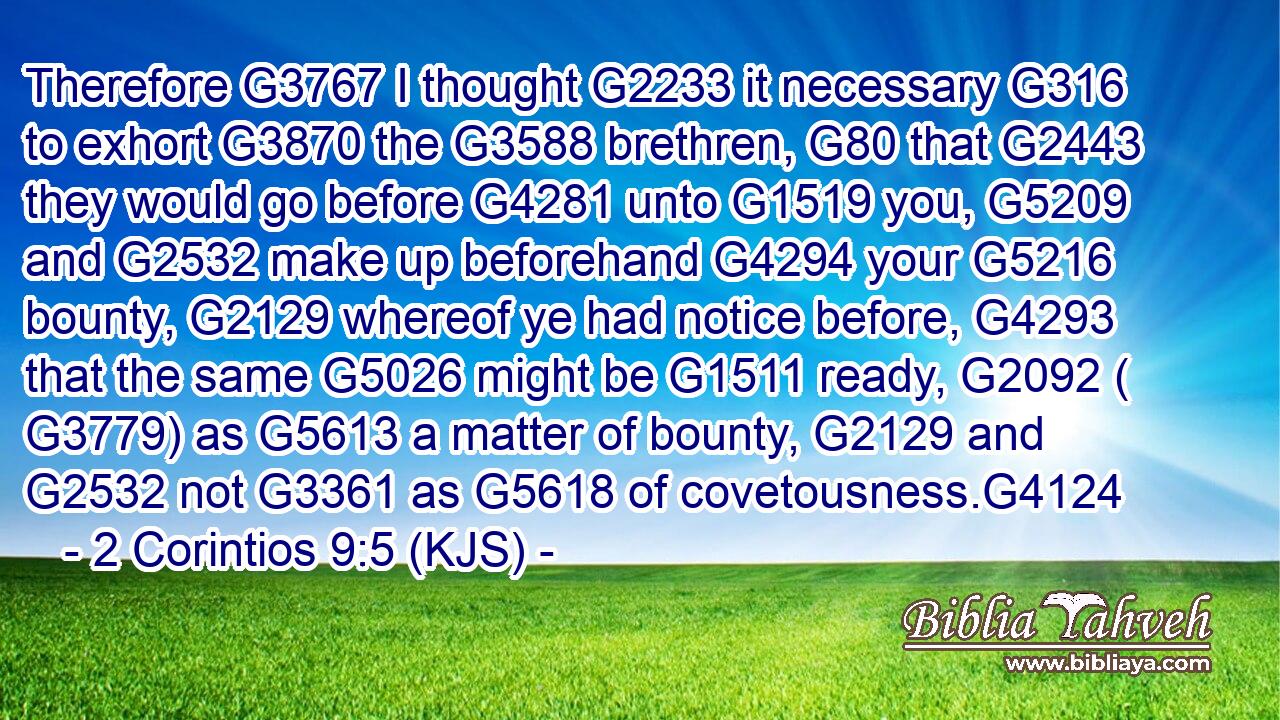 Therefore G3767 I thought G2233 it necessary G316 to exhort G3870 the G3588 brethren, G80 that G2443 they would go before G4281 unto G1519 you, G5209 and G2532 make up beforehand G4294 your G5216 bounty, G2129 whereof ye had notice before, G4293 that the same G5026 might be G1511 ready, G2092 ( G3779) as G5613 a matter of bounty, G2129 and G2532 not G3361 as G5618 of covetousness.G4124