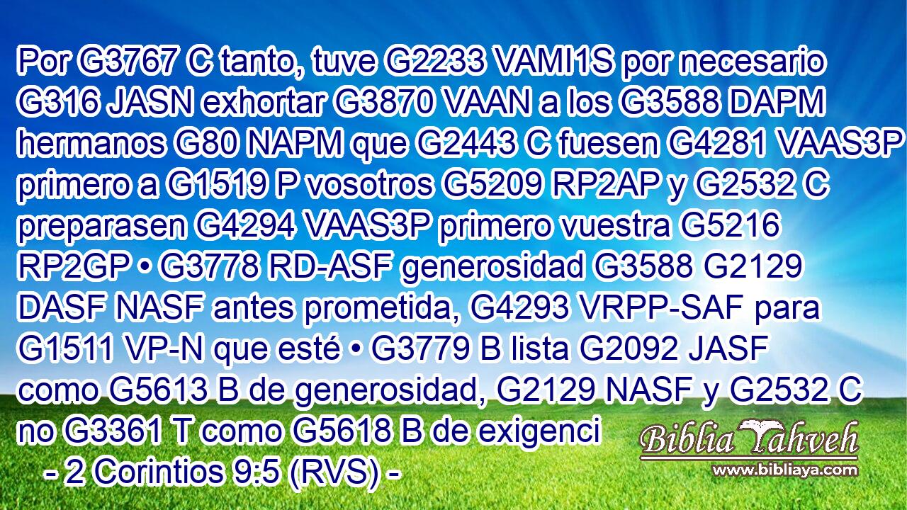 Por G3767 C tanto, tuve G2233 VAMI1S por necesario G316 JASN exhortar G3870 VAAN a los G3588 DAPM hermanos G80 NAPM que G2443 C fuesen G4281 VAAS3P primero a G1519 P vosotros G5209 RP2AP y G2532 C preparasen G4294 VAAS3P primero vuestra G5216 RP2GP • G3778 RD-ASF generosidad G3588 G2129 DASF NASF antes prometida, G4293 VRPP-SAF para G1511 VP-N que esté • G3779 B lista G2092 JASF como G5613 B de generosidad, G2129 NASF y G2532 C no G3361 T como G5618 B de exigenci