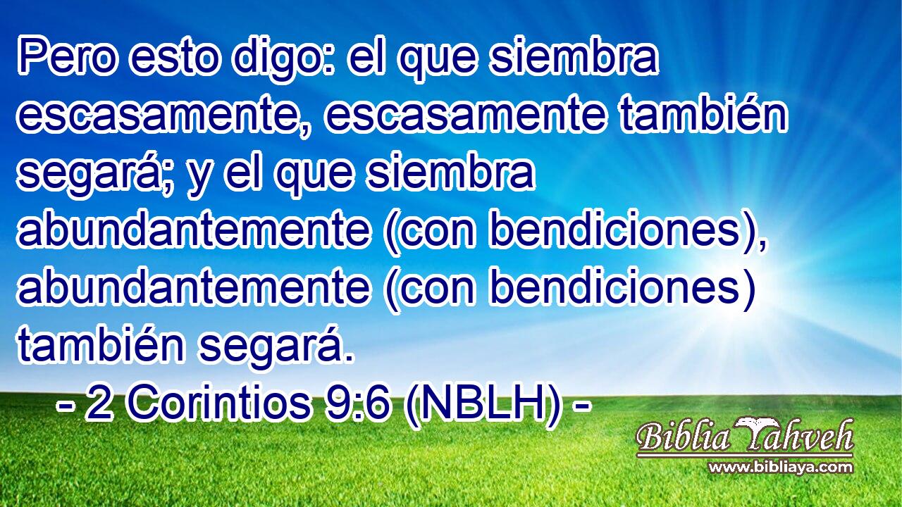  Pero esto digo: el que siembra escasamente, escasamente también segará; y el que siembra abundantemente (con bendiciones), abundantemente (con bendiciones) también segará. 