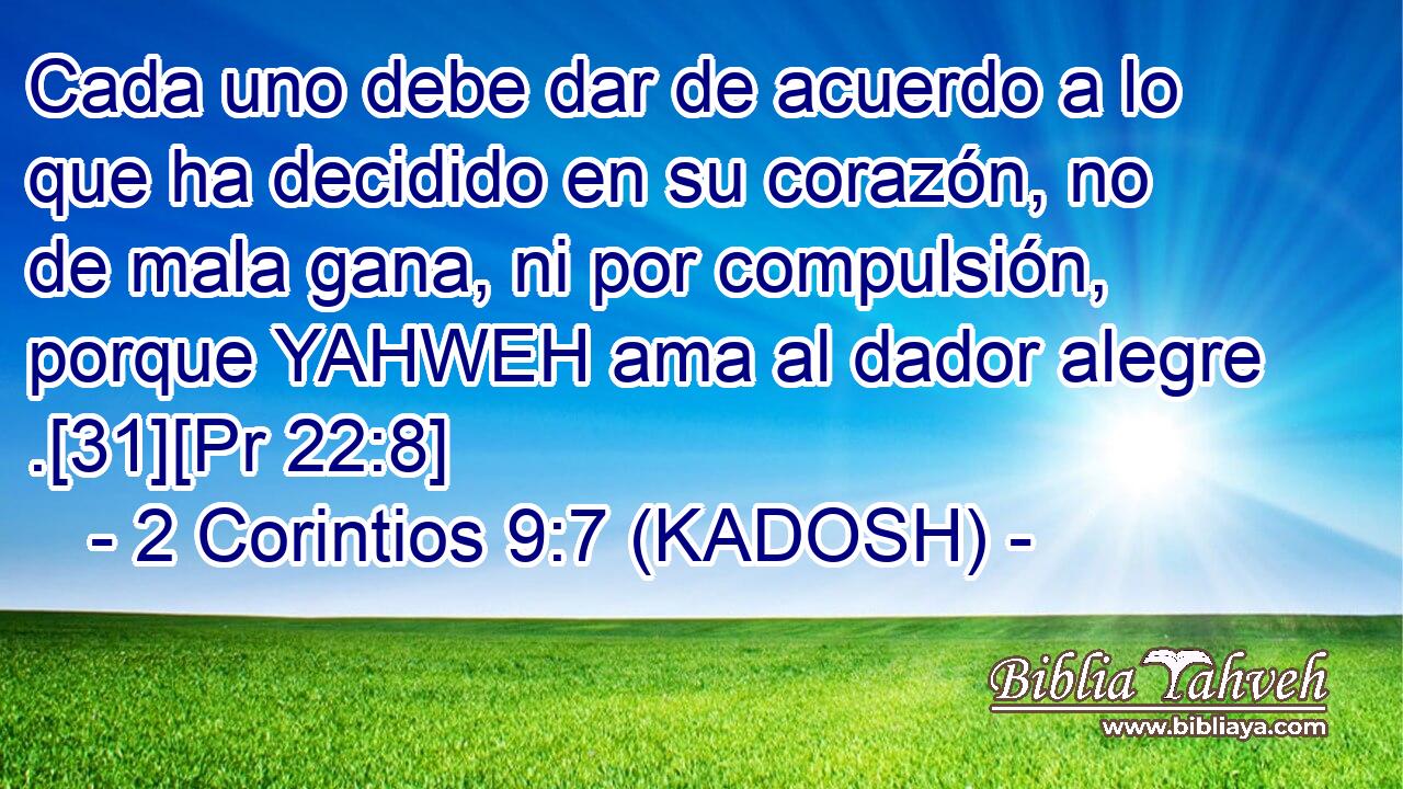  Cada uno debe dar de acuerdo a lo que ha decidido en su corazón, no de mala gana, ni por compulsión, porque YAHWEH ama al dador alegre .[31][Pr 22:8] 