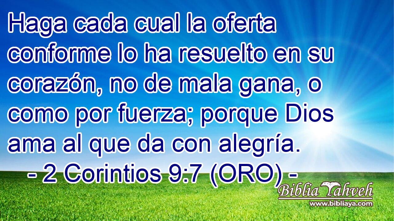  Haga cada cual la oferta conforme lo ha resuelto en su corazón, no de mala gana, o como por fuerza; porque Dios ama al que da con alegría. 
