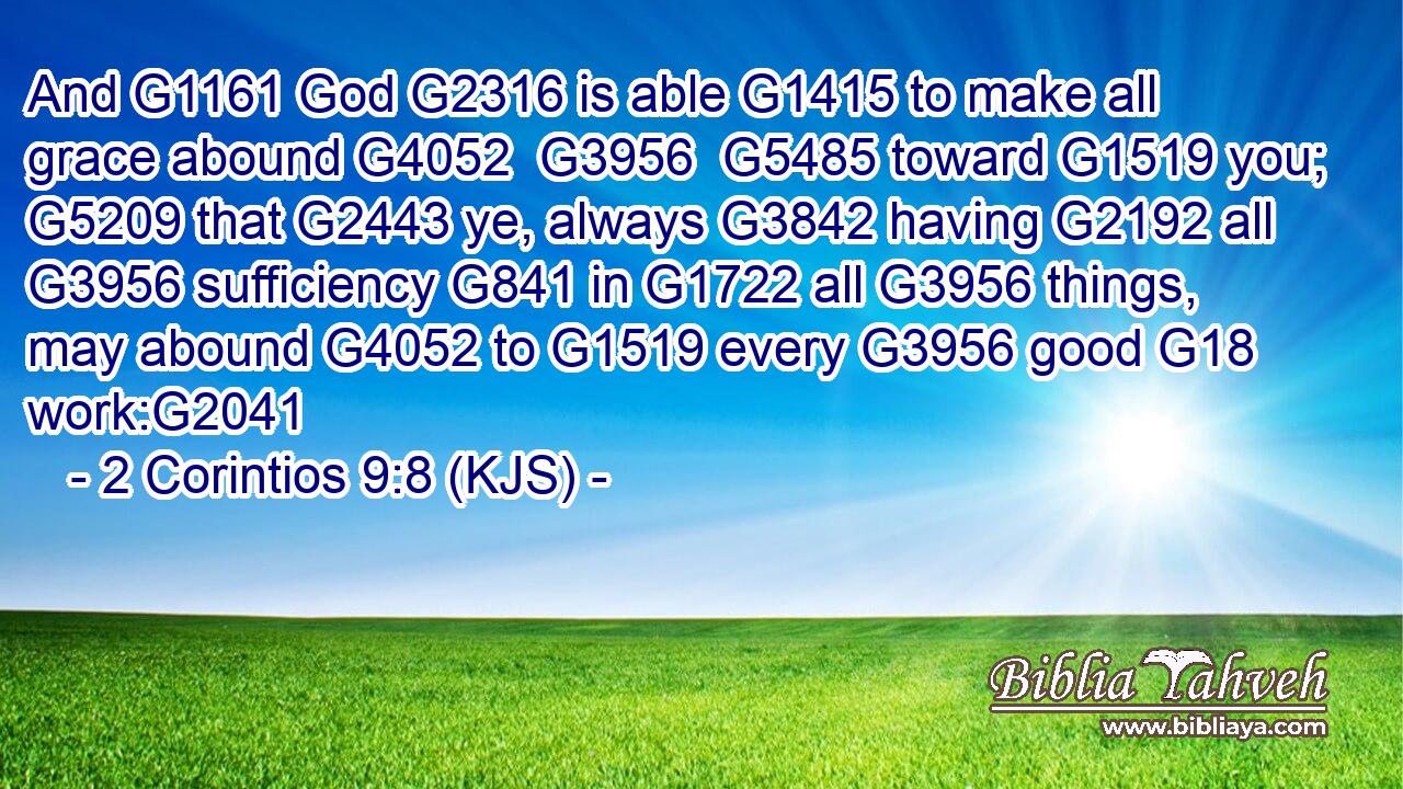 And G1161 God G2316 is able G1415 to make all grace abound G4052  G3956  G5485 toward G1519 you; G5209 that G2443 ye, always G3842 having G2192 all G3956 sufficiency G841 in G1722 all G3956 things, may abound G4052 to G1519 every G3956 good G18 work:G2041