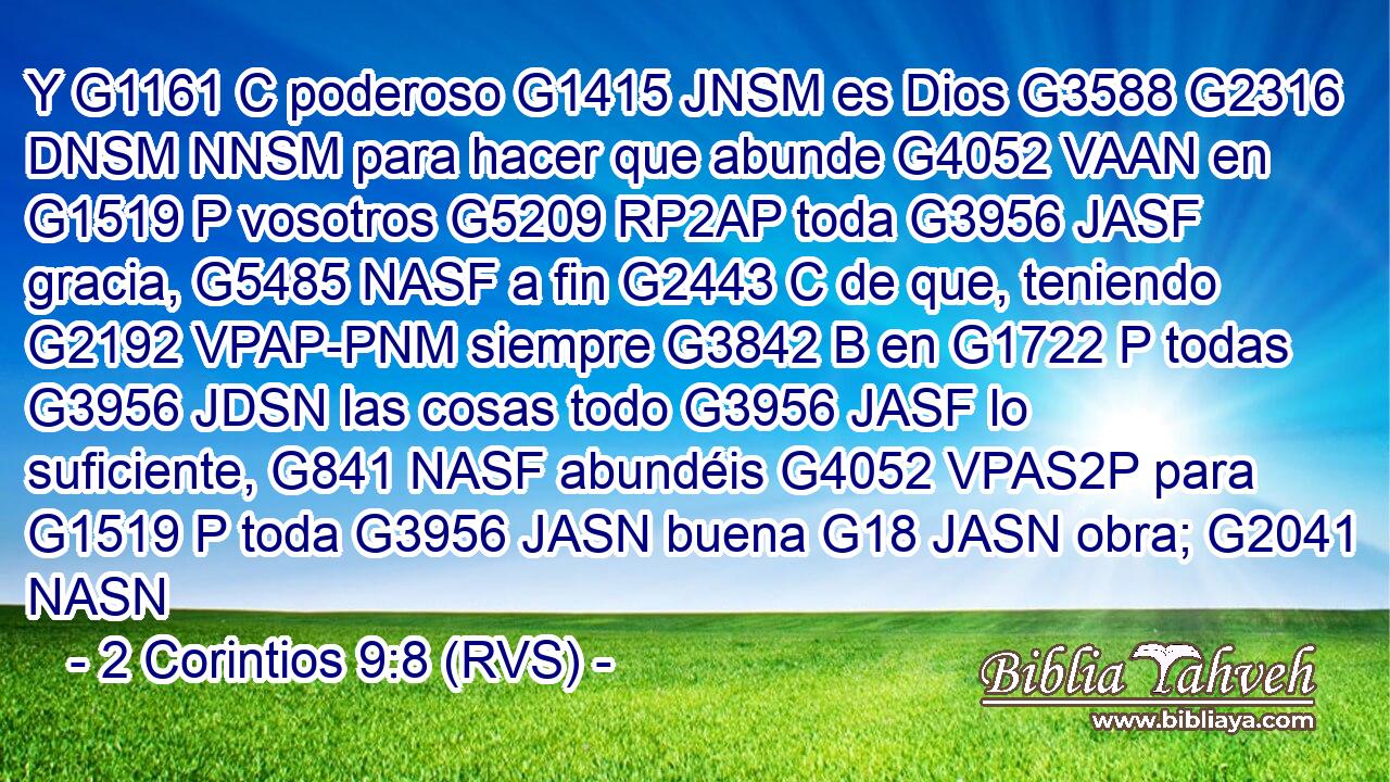 Y G1161 C poderoso G1415 JNSM es Dios G3588 G2316 DNSM NNSM para hacer que abunde G4052 VAAN en G1519 P vosotros G5209 RP2AP toda G3956 JASF gracia, G5485 NASF a fin G2443 C de que, teniendo G2192 VPAP-PNM siempre G3842 B en G1722 P todas G3956 JDSN las cosas todo G3956 JASF lo suficiente, G841 NASF abundéis G4052 VPAS2P para G1519 P toda G3956 JASN buena G18 JASN obra; G2041 NASN 