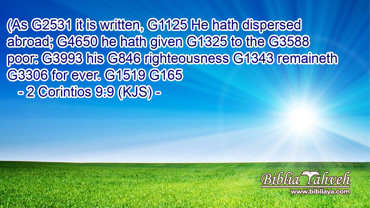 (As G2531 it is written, G1125 He hath dispersed abroad; G4650 he hath given G1325 to the G3588 poor: G3993 his G846 righteousness G1343 remaineth G3306 for ever. G1519 G165