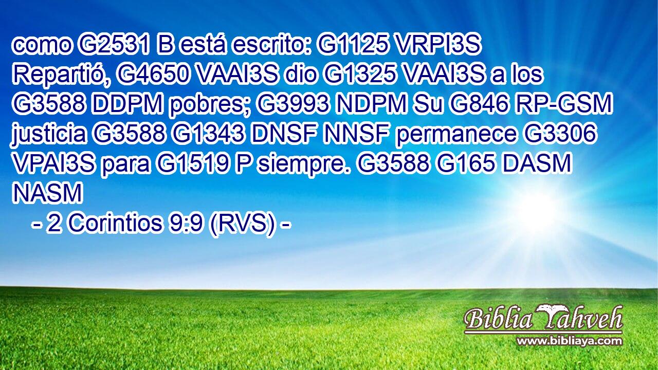 como G2531 B está escrito: G1125 VRPI3S Repartió, G4650 VAAI3S dio G1325 VAAI3S a los G3588 DDPM pobres; G3993 NDPM Su G846 RP-GSM justicia G3588 G1343 DNSF NNSF permanece G3306 VPAI3S para G1519 P siempre. G3588 G165 DASM NASM 