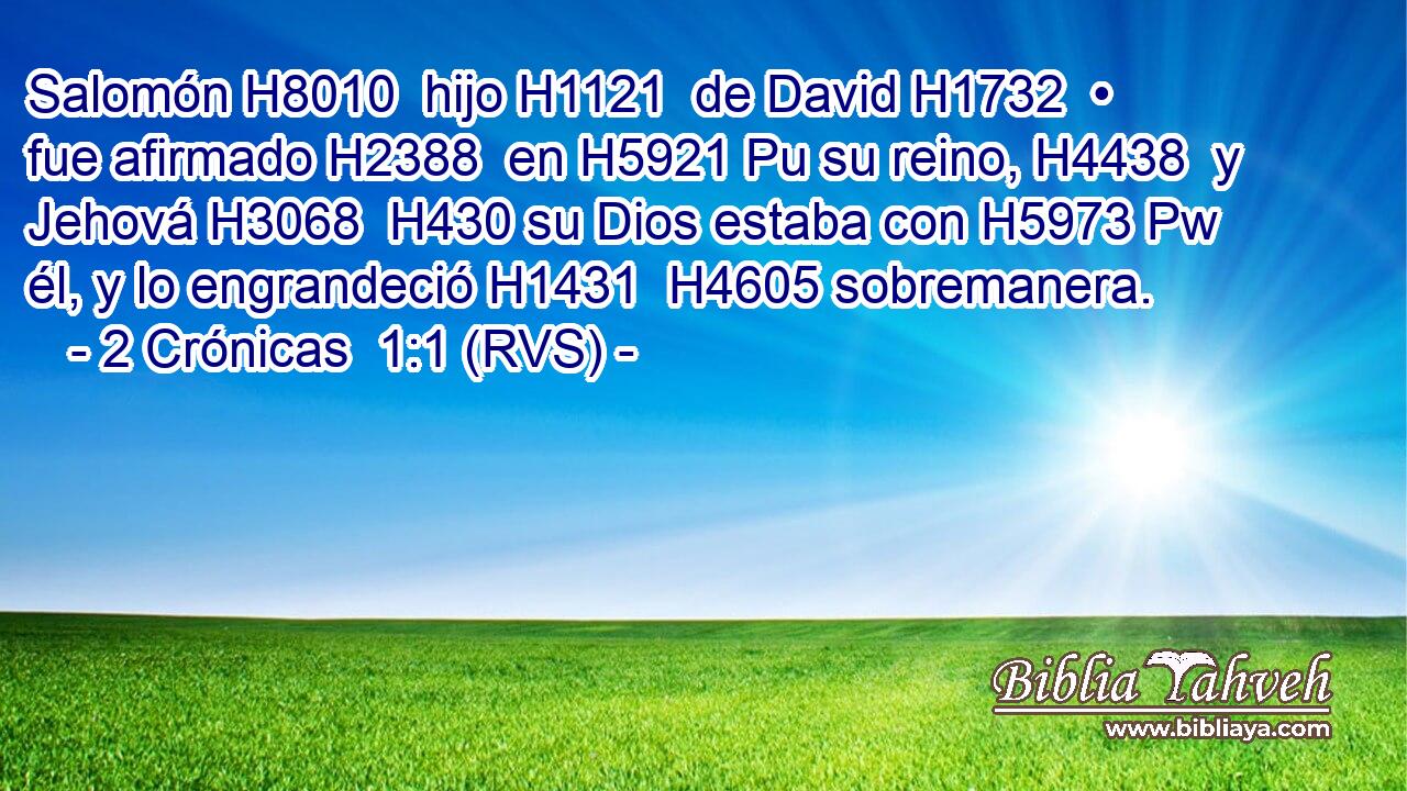 Salomón H8010  hijo H1121  de David H1732  • fue afirmado H2388  en H5921 Pu su reino, H4438  y Jehová H3068  H430 su Dios estaba con H5973 Pw él, y lo engrandeció H1431  H4605 sobremanera. 