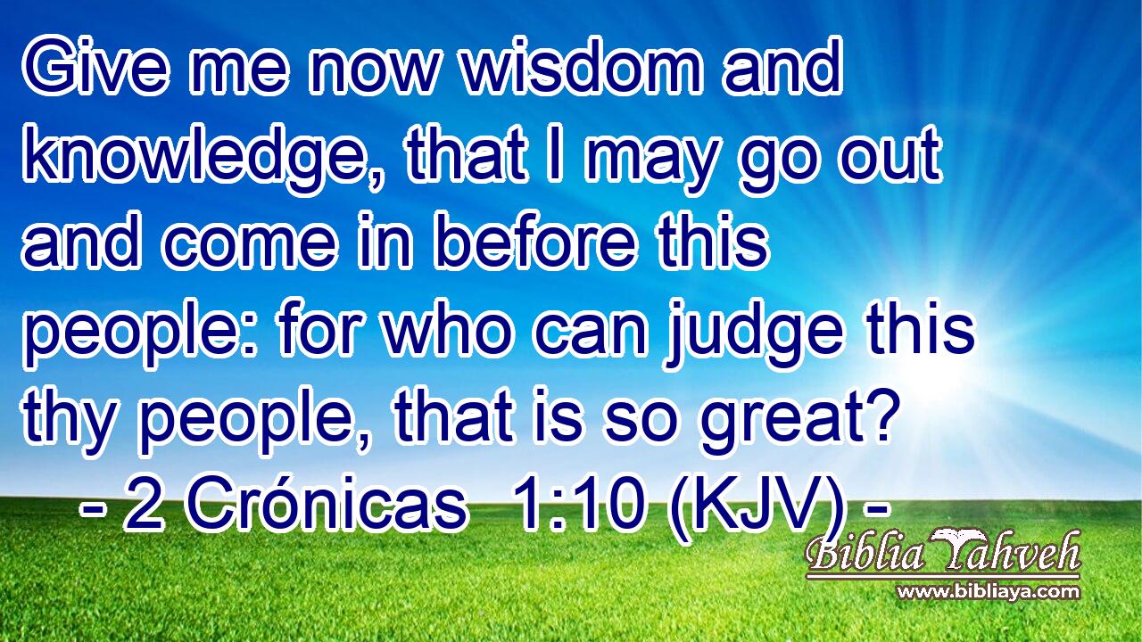 Give me now wisdom and knowledge, that I may go out and come in before this people: for who can judge this thy people, that is so great?