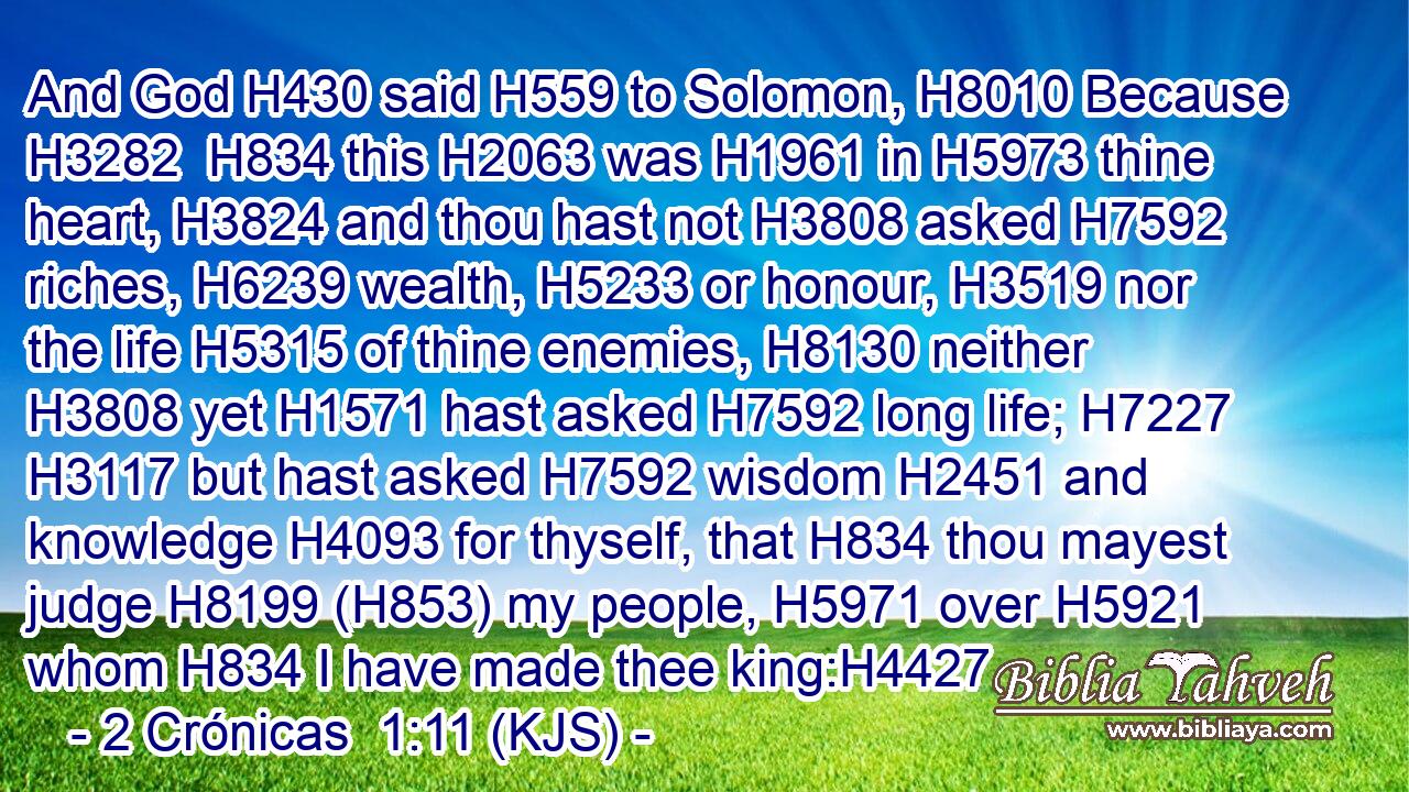 And God H430 said H559 to Solomon, H8010 Because H3282  H834 this H2063 was H1961 in H5973 thine heart, H3824 and thou hast not H3808 asked H7592 riches, H6239 wealth, H5233 or honour, H3519 nor the life H5315 of thine enemies, H8130 neither H3808 yet H1571 hast asked H7592 long life; H7227  H3117 but hast asked H7592 wisdom H2451 and knowledge H4093 for thyself, that H834 thou mayest judge H8199 (H853) my people, H5971 over H5921 whom H834 I have made thee king:H4427