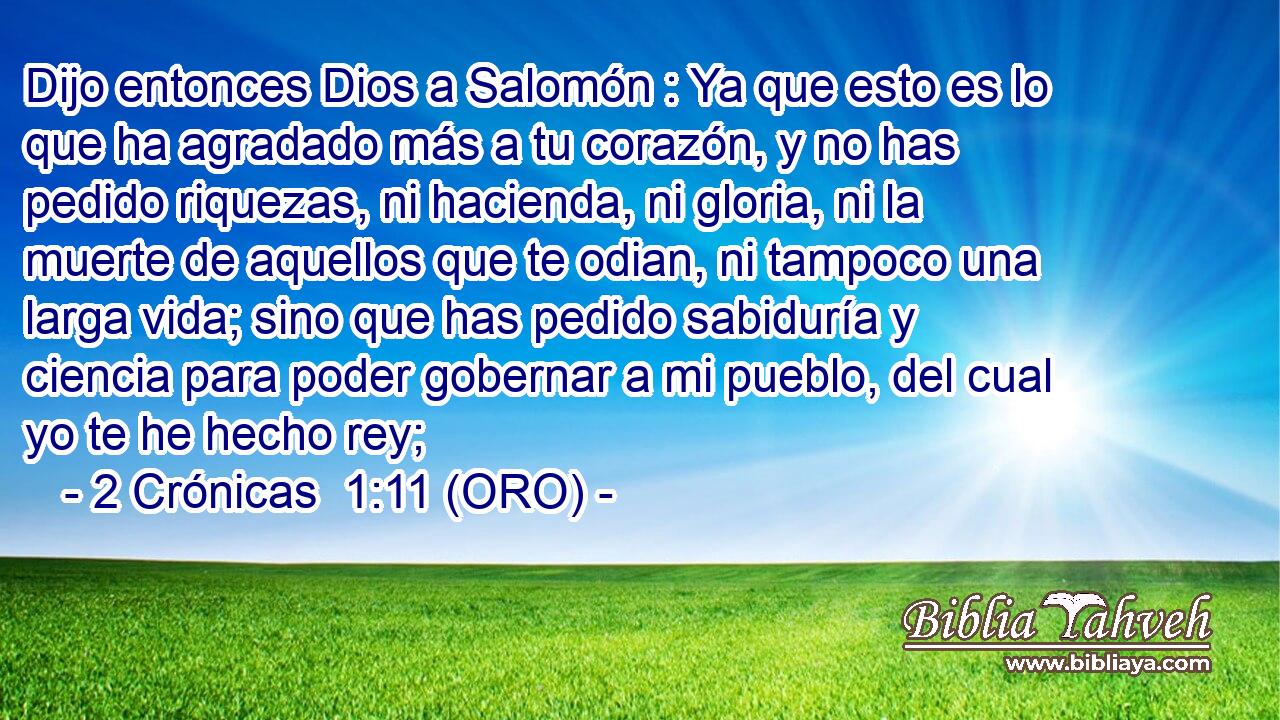  Dijo entonces Dios a Salomón : Ya que esto es lo que ha agradado más a tu corazón, y no has pedido riquezas, ni hacienda, ni gloria, ni la muerte de aquellos que te odian, ni tampoco una larga vida; sino que has pedido sabiduría y ciencia para poder gobernar a mi pueblo, del cual yo te he hecho rey; 