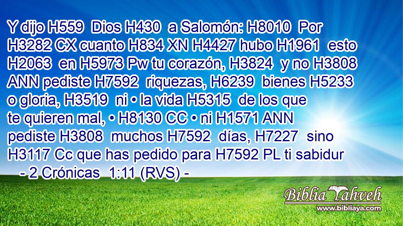 Y dijo H559  Dios H430  a Salomón: H8010  Por H3282 CX cuanto H834 XN H4427 hubo H1961  esto H2063  en H5973 Pw tu corazón, H3824  y no H3808 ANN pediste H7592  riquezas, H6239  bienes H5233  o gloria, H3519  ni • la vida H5315  de los que te quieren mal, • H8130 CC • ni H1571 ANN pediste H3808  muchos H7592  días, H7227  sino H3117 Cc que has pedido para H7592 PL ti sabidur