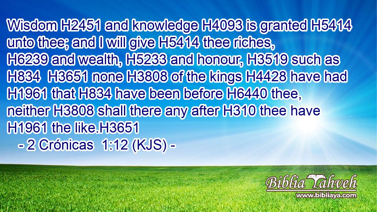 Wisdom H2451 and knowledge H4093 is granted H5414 unto thee; and I will give H5414 thee riches, H6239 and wealth, H5233 and honour, H3519 such as H834  H3651 none H3808 of the kings H4428 have had H1961 that H834 have been before H6440 thee, neither H3808 shall there any after H310 thee have H1961 the like.H3651