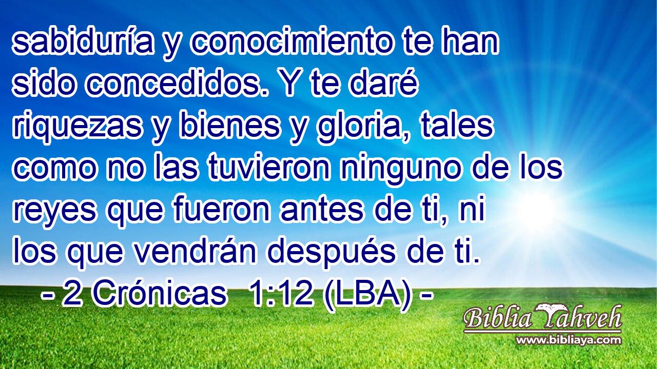 sabiduría y conocimiento te han sido concedidos. Y te daré riquezas y bienes y gloria, tales como no las tuvieron ninguno de los reyes que fueron antes de ti, ni los que vendrán después de ti.