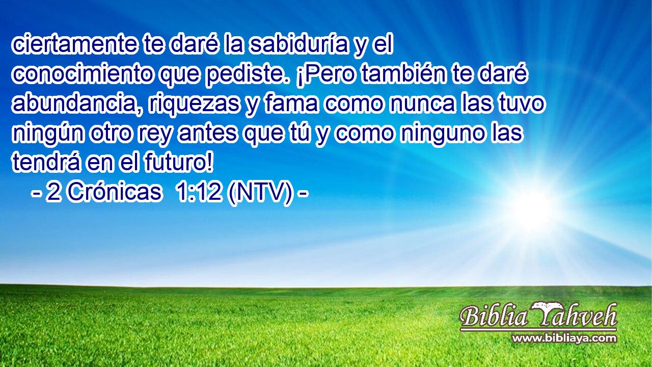 ciertamente te daré la sabiduría y el conocimiento que pediste. ¡Pero también te daré abundancia, riquezas y fama como nunca las tuvo ningún otro rey antes que tú y como ninguno las tendrá en el futuro!