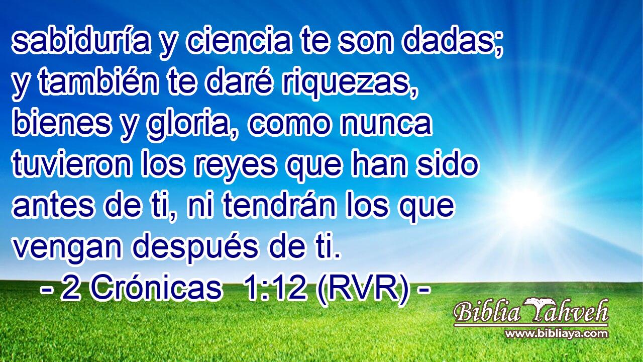 sabiduría y ciencia te son dadas; y también te daré riquezas, bienes y gloria, como nunca tuvieron los reyes que han sido antes de ti, ni tendrán los que vengan después de ti.
