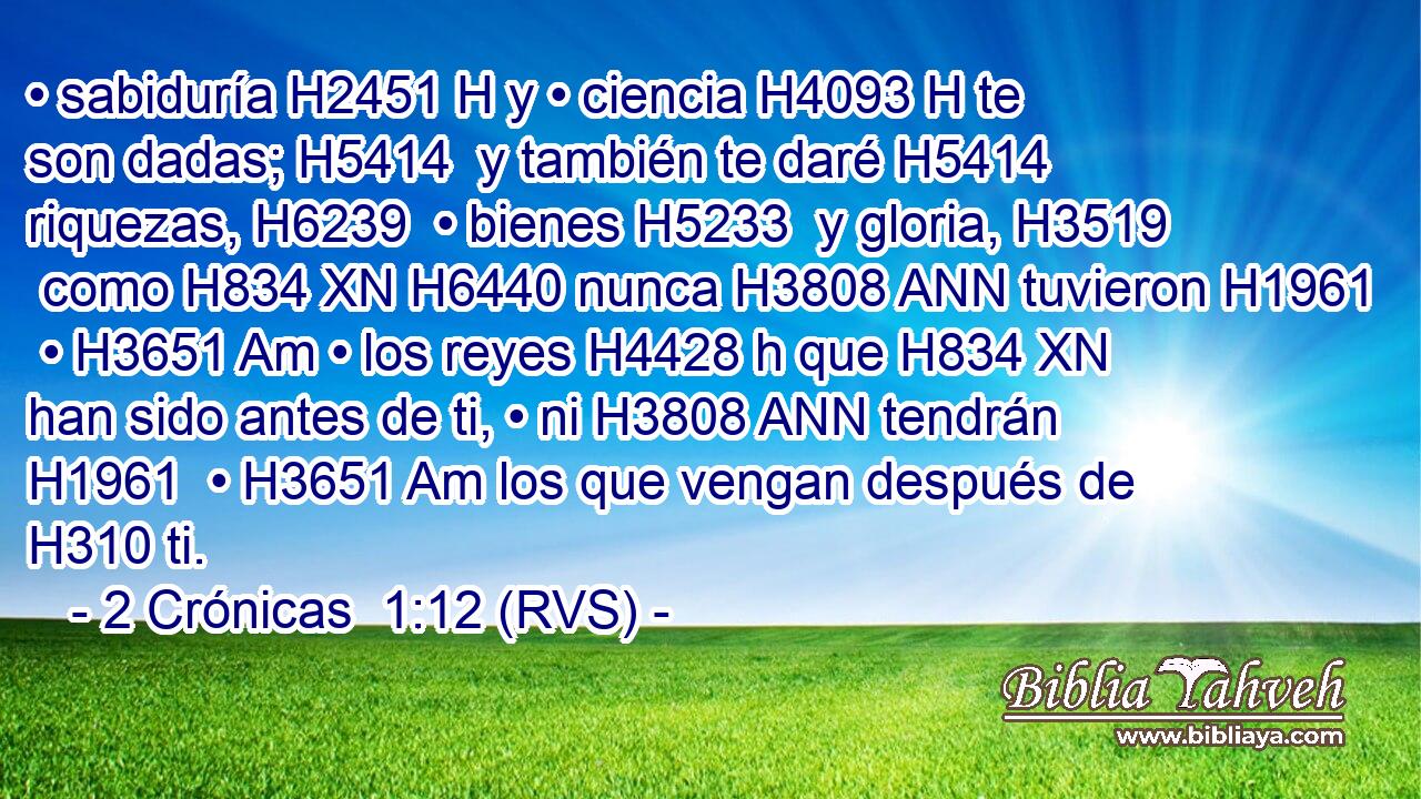 • sabiduría H2451 H y • ciencia H4093 H te son dadas; H5414  y también te daré H5414  riquezas, H6239  • bienes H5233  y gloria, H3519  como H834 XN H6440 nunca H3808 ANN tuvieron H1961  • H3651 Am • los reyes H4428 h que H834 XN han sido antes de ti, • ni H3808 ANN tendrán H1961  • H3651 Am los que vengan después de H310 ti. 