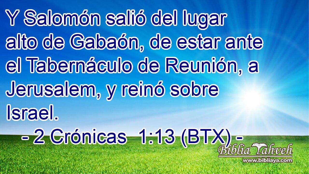 Y Salomón salió del lugar alto de Gabaón, de estar ante el Tabernáculo de Reunión, a Jerusalem, y reinó sobre Israel.