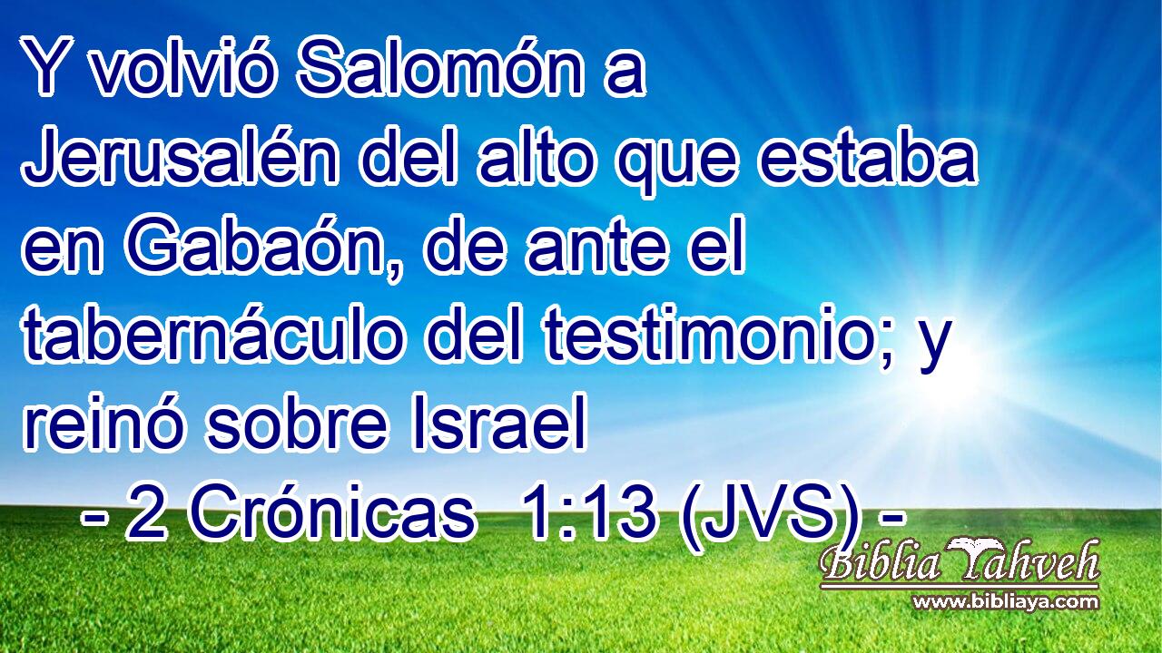Y volvió Salomón a Jerusalén del alto que estaba en Gabaón, de ante el tabernáculo del testimonio; y reinó sobre Israel