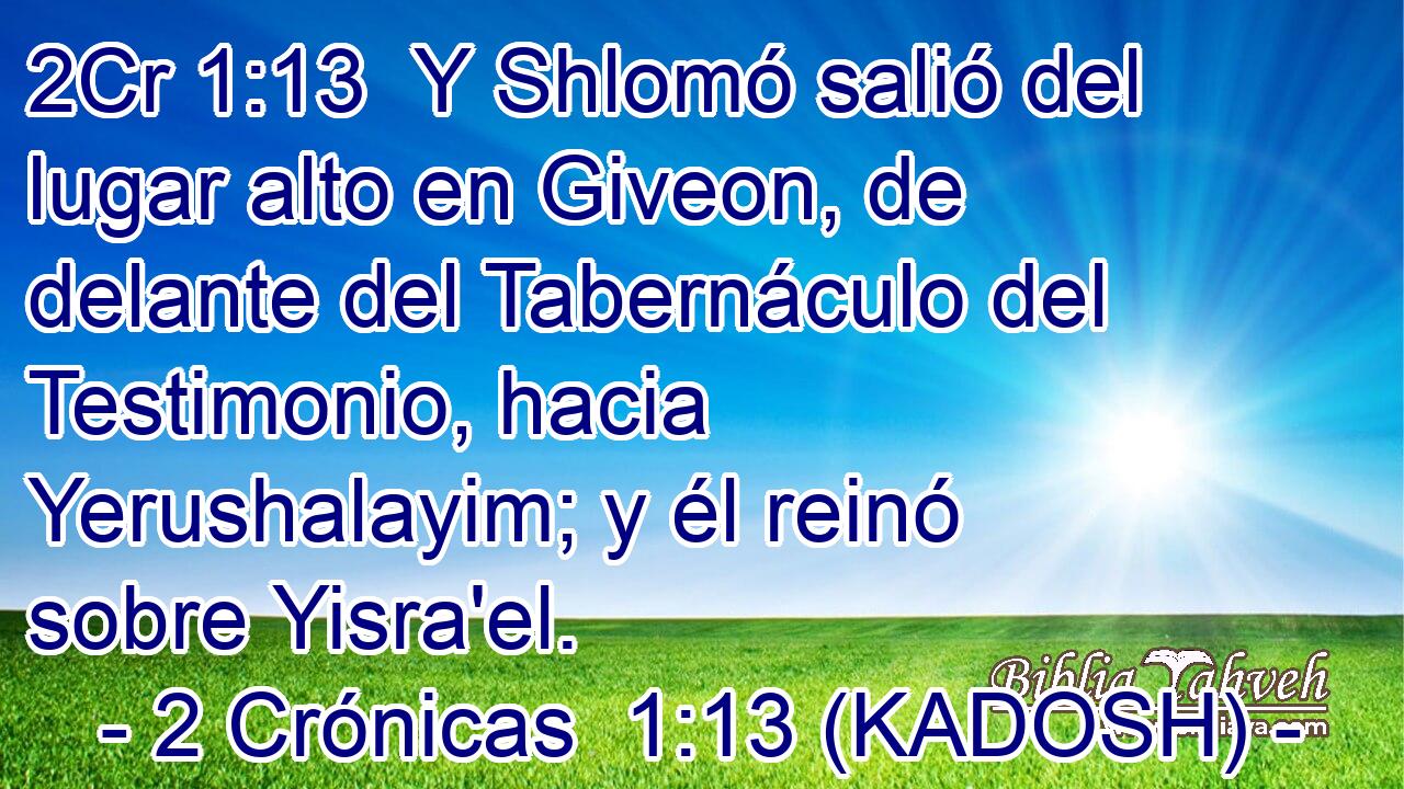  Y Shlomó salió del lugar alto en Giveon, de delante del Tabernáculo del Testimonio, hacia Yerushalayim; y él reinó sobre Yisra'el. 