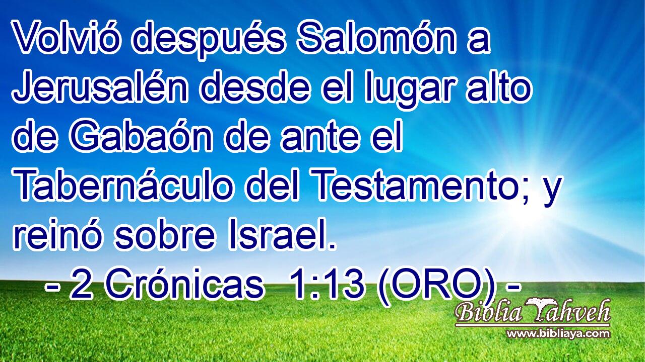  Volvió después Salomón a Jerusalén desde el lugar alto de Gabaón de ante el Tabernáculo del Testamento; y reinó sobre Israel. 