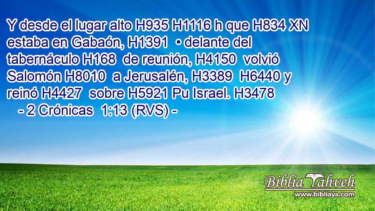 Y desde el lugar alto H935 H1116 h que H834 XN estaba en Gabaón, H1391  • delante del tabernáculo H168  de reunión, H4150  volvió Salomón H8010  a Jerusalén, H3389  H6440 y reinó H4427  sobre H5921 Pu Israel. H3478  