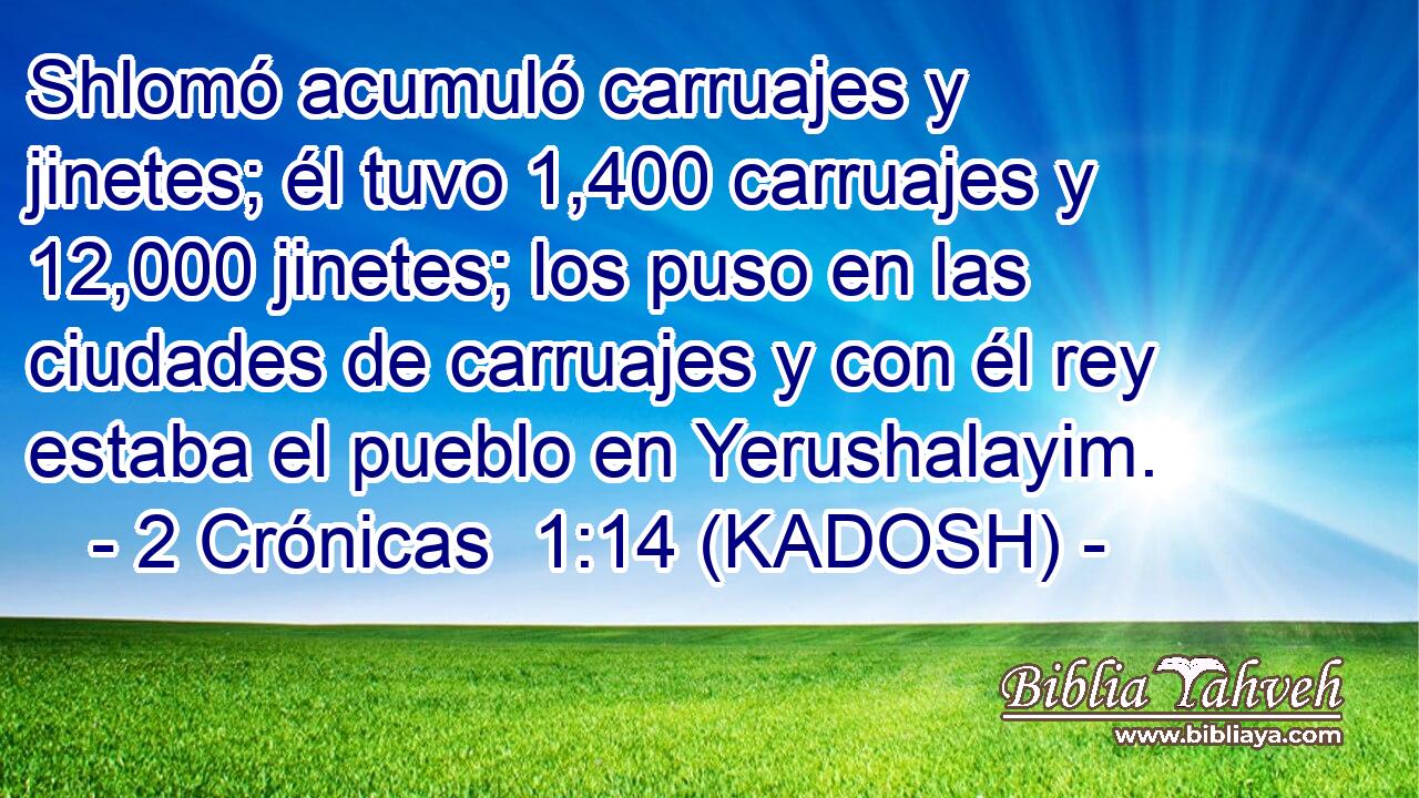  Shlomó acumuló carruajes y jinetes; él tuvo 1,400 carruajes y 12,000 jinetes; los puso en las ciudades de carruajes y con él rey estaba el pueblo en Yerushalayim. 