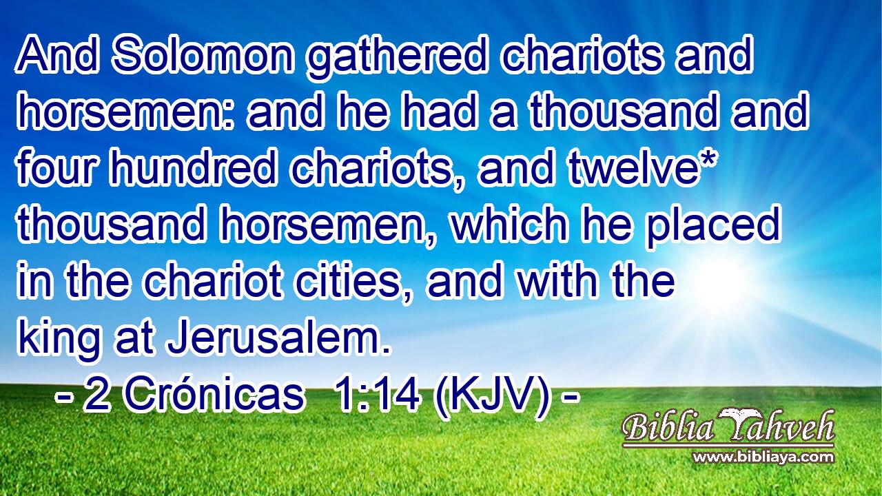 And Solomon gathered chariots and horsemen: and he had a thousand and four hundred chariots, and twelve* thousand horsemen, which he placed in the chariot cities, and with the king at Jerusalem.
