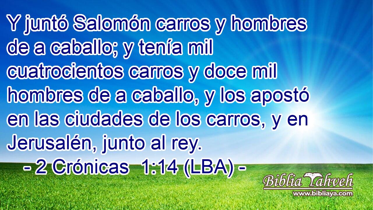 Y juntó Salomón carros y hombres de a caballo; y tenía mil cuatrocientos carros y doce mil hombres de a caballo, y los apostó en las ciudades de los carros, y en Jerusalén, junto al rey.