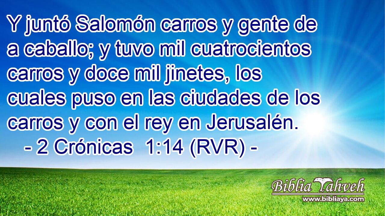 Y juntó Salomón carros y gente de a caballo; y tuvo mil cuatrocientos carros y doce mil jinetes, los cuales puso en las ciudades de los carros y con el rey en Jerusalén.