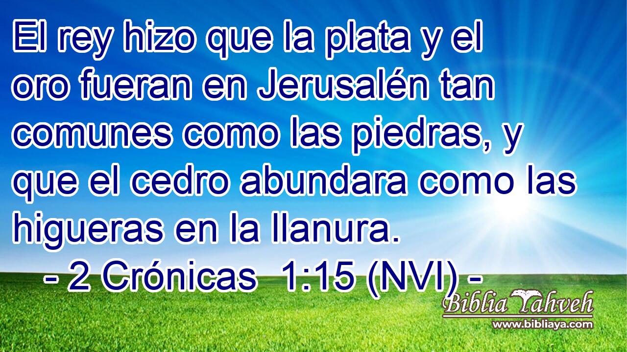  El rey hizo que la plata y el oro fueran en Jerusalén tan comunes como las piedras, y que el cedro abundara como las higueras en la llanura. 