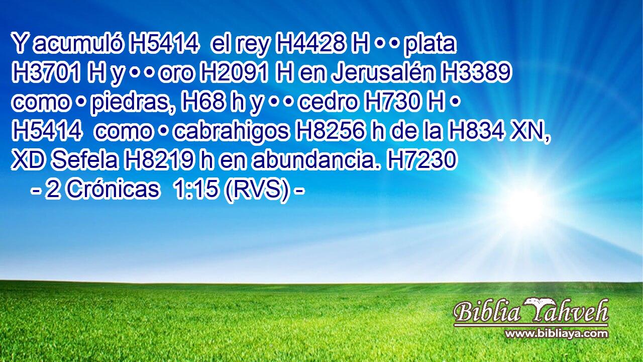 Y acumuló H5414  el rey H4428 H • • plata H3701 H y • • oro H2091 H en Jerusalén H3389  como • piedras, H68 h y • • cedro H730 H • H5414  como • cabrahigos H8256 h de la H834 XN, XD Sefela H8219 h en abundancia. H7230  