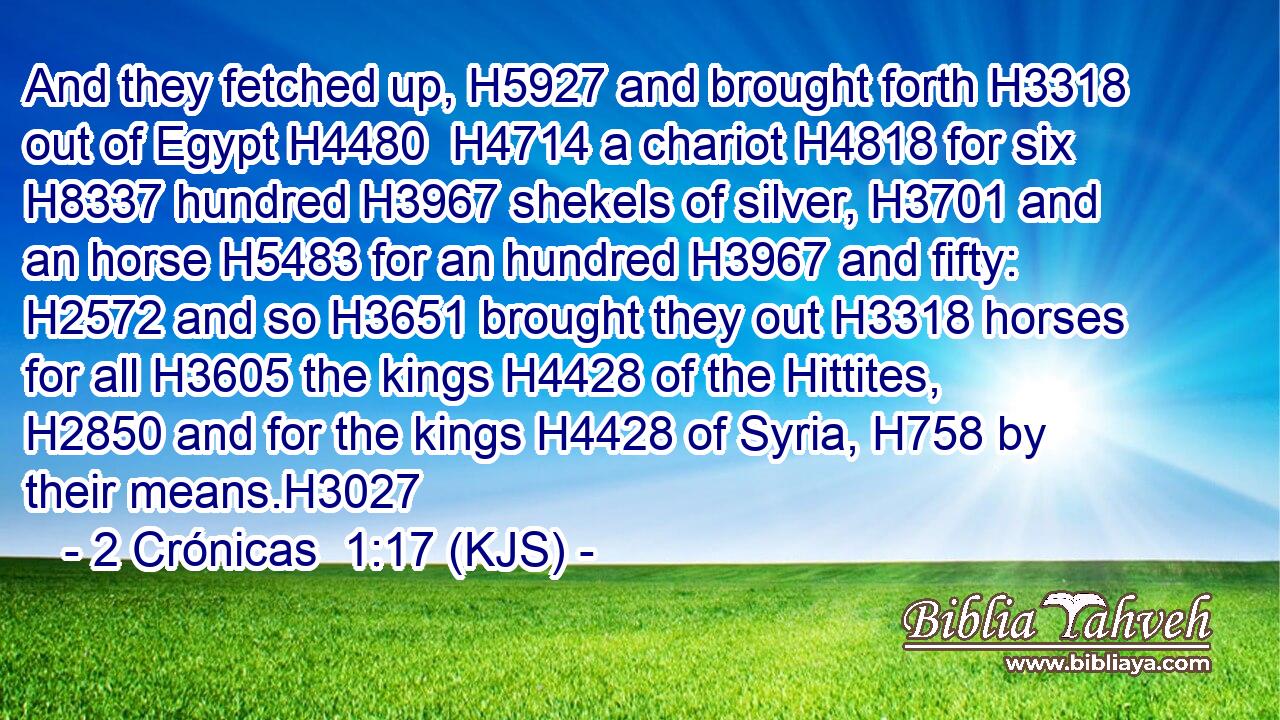 And they fetched up, H5927 and brought forth H3318 out of Egypt H4480  H4714 a chariot H4818 for six H8337 hundred H3967 shekels of silver, H3701 and an horse H5483 for an hundred H3967 and fifty: H2572 and so H3651 brought they out H3318 horses for all H3605 the kings H4428 of the Hittites, H2850 and for the kings H4428 of Syria, H758 by their means.H3027