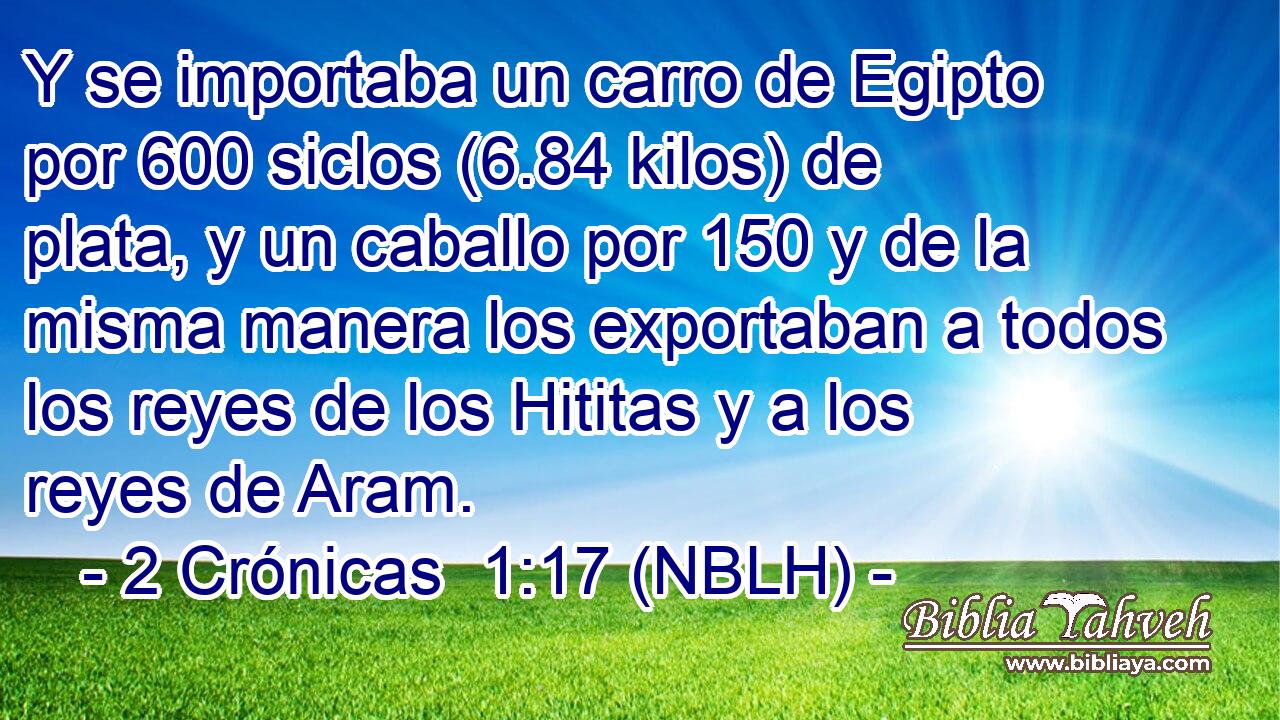  Y se importaba un carro de Egipto por 600 siclos (6.84 kilos) de plata, y un caballo por 150 y de la misma manera los exportaban a todos los reyes de los Hititas y a los reyes de Aram. 