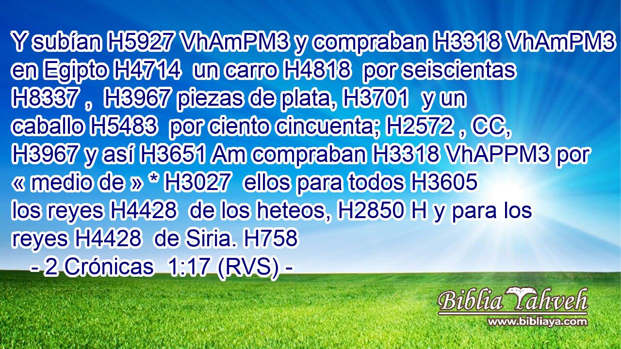 Y subían H5927 VhAmPM3 y compraban H3318 VhAmPM3 en Egipto H4714  un carro H4818  por seiscientas H8337 ,  H3967 piezas de plata, H3701  y un caballo H5483  por ciento cincuenta; H2572 , CC,  H3967 y así H3651 Am compraban H3318 VhAPPM3 por « medio de » * H3027  ellos para todos H3605  los reyes H4428  de los heteos, H2850 H y para los reyes H4428  de Siria. H758  