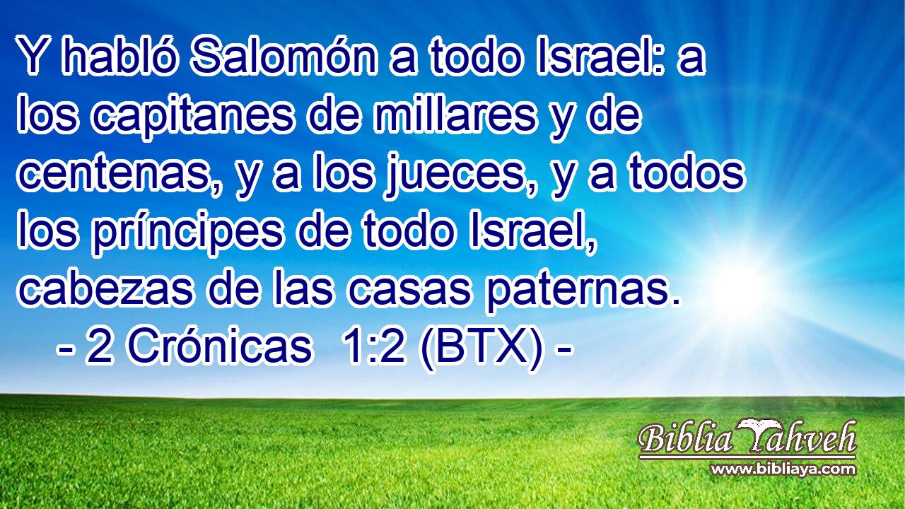 Y habló Salomón a todo Israel: a los capitanes de millares y de centenas, y a los jueces, y a todos los príncipes de todo Israel, cabezas de las casas paternas.