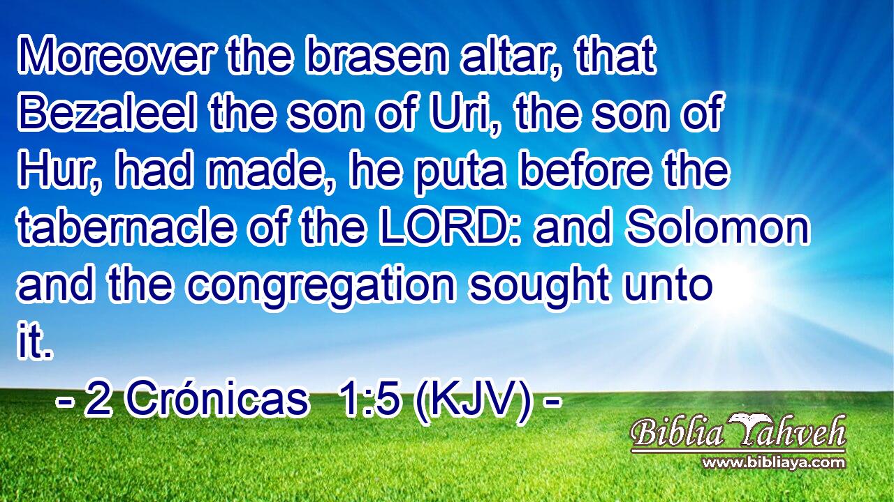 Moreover the brasen altar, that Bezaleel the son of Uri, the son of Hur, had made, he puta before the tabernacle of the LORD: and Solomon and the congregation sought unto it.