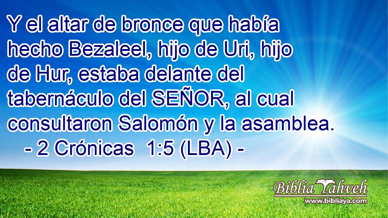 Y el altar de bronce que había hecho Bezaleel, hijo de Uri, hijo de Hur, estaba delante del tabernáculo del SEÑOR, al cual consultaron Salomón y la asamblea.
