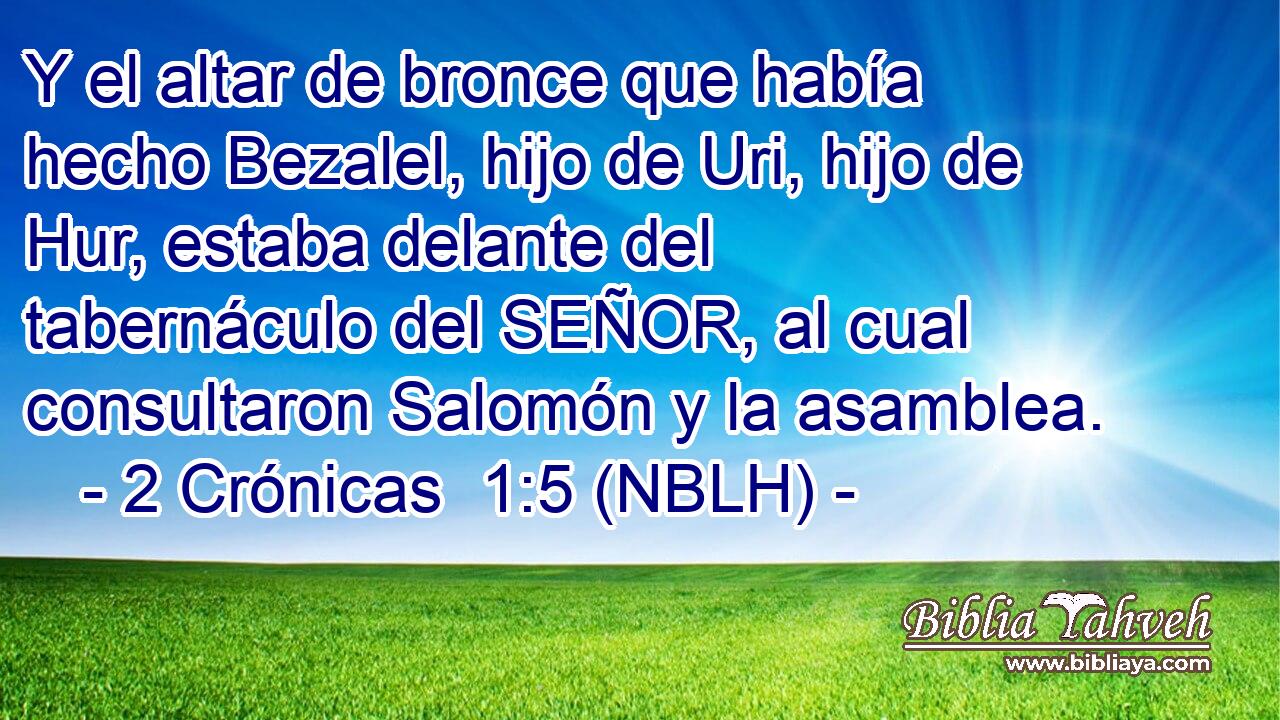  Y el altar de bronce que había hecho Bezalel, hijo de Uri, hijo de Hur, estaba delante del tabernáculo del SEÑOR, al cual consultaron Salomón y la asamblea. 