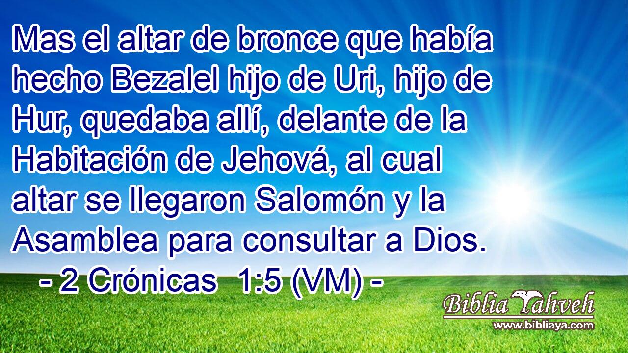 Mas el altar de bronce que había hecho Bezalel hijo de Uri, hijo de Hur, quedaba allí, delante de la Habitación de Jehová, al cual altar se llegaron Salomón y la Asamblea para consultar a Dios. 