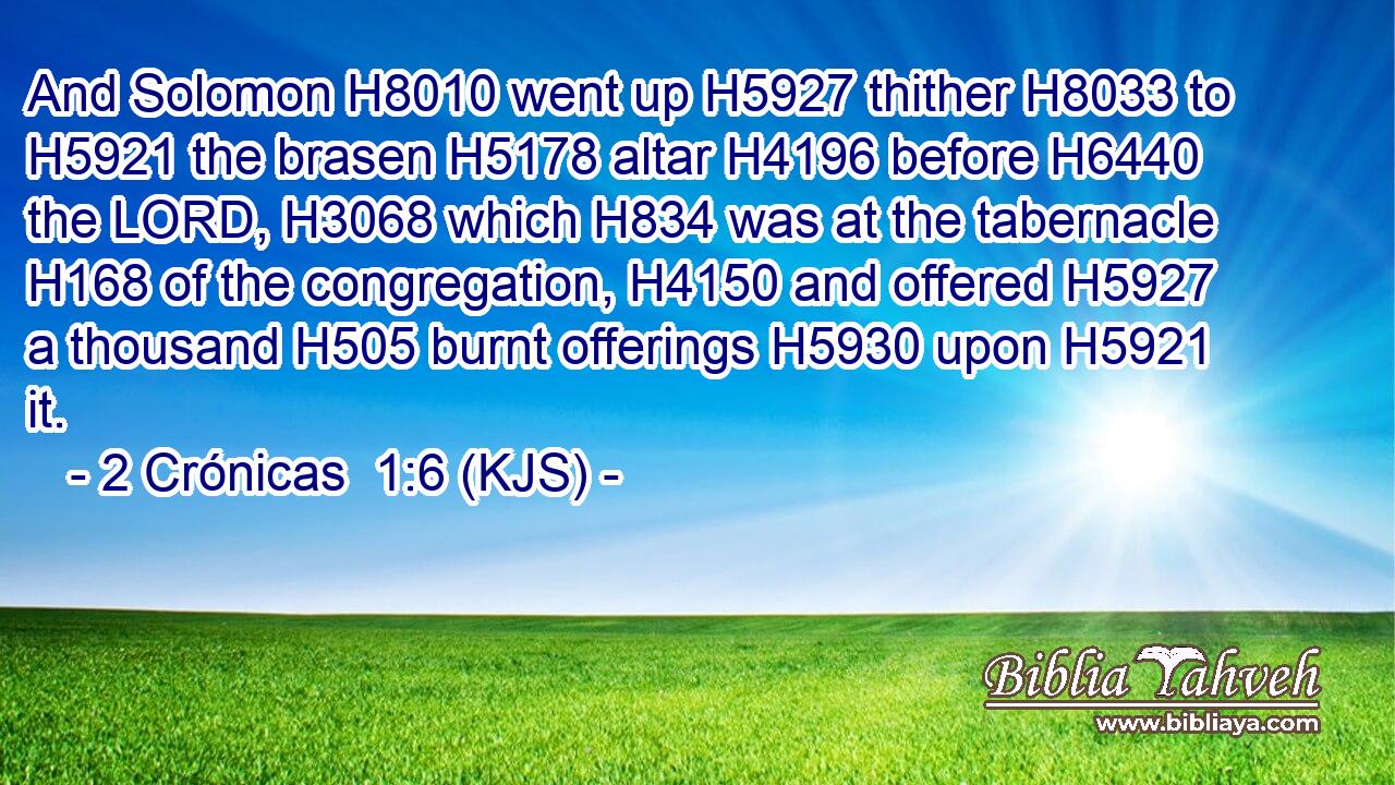 And Solomon H8010 went up H5927 thither H8033 to H5921 the brasen H5178 altar H4196 before H6440 the LORD, H3068 which H834 was at the tabernacle H168 of the congregation, H4150 and offered H5927 a thousand H505 burnt offerings H5930 upon H5921 it.