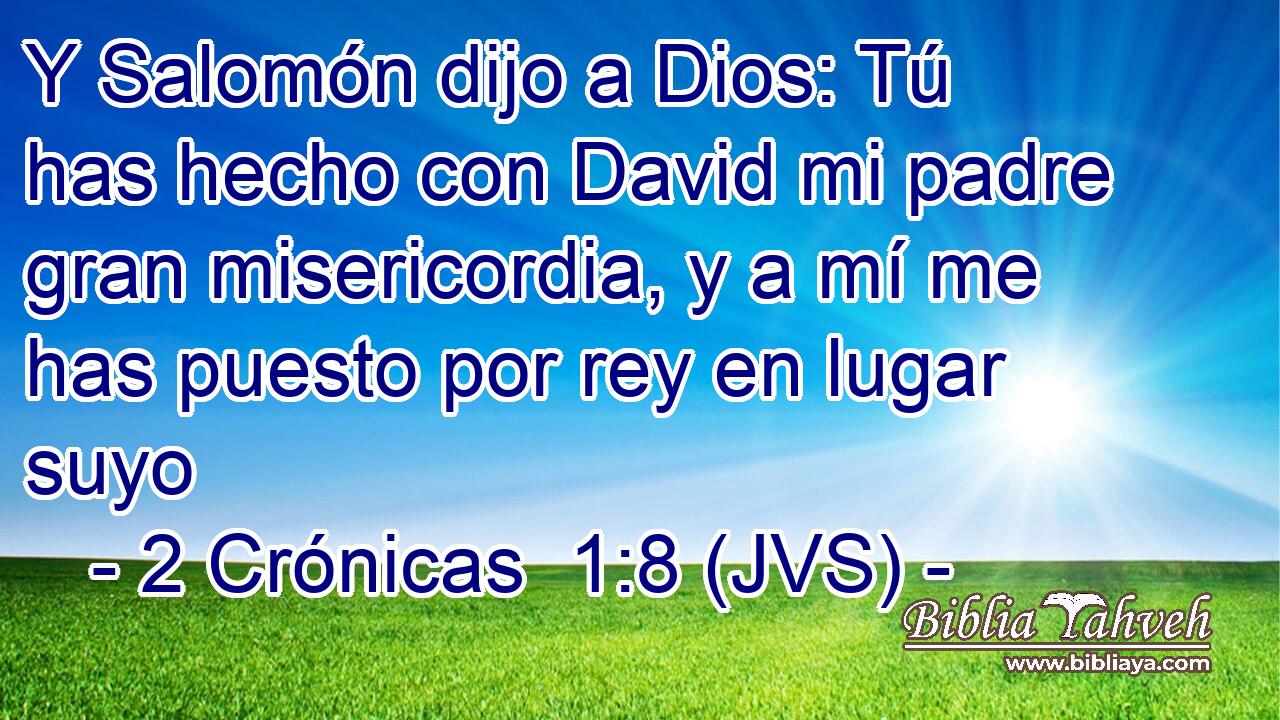 Y Salomón dijo a Dios: Tú has hecho con David mi padre gran misericordia, y a mí me has puesto por rey en lugar suyo