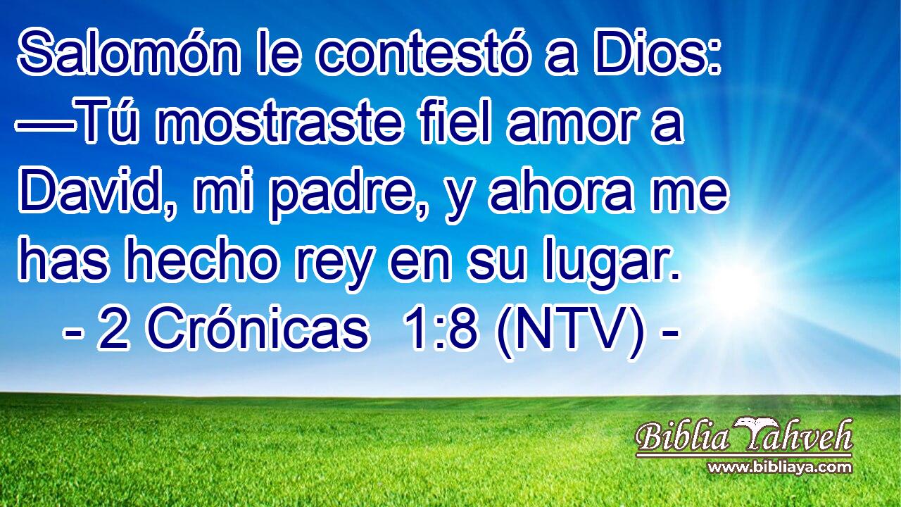 Salomón le contestó a Dios: —Tú mostraste fiel amor a David, mi padre, y ahora me has hecho rey en su lugar.