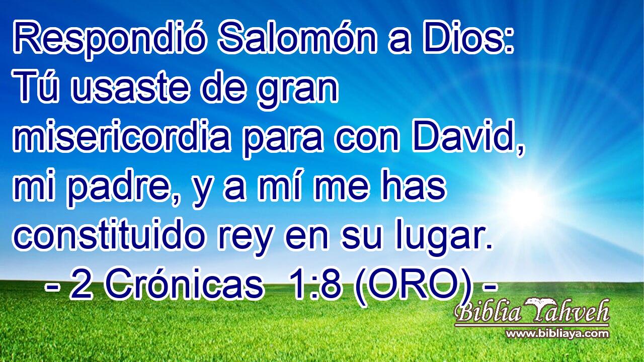  Respondió Salomón a Dios: Tú usaste de gran misericordia para con David, mi padre, y a mí me has constituido rey en su lugar. 
