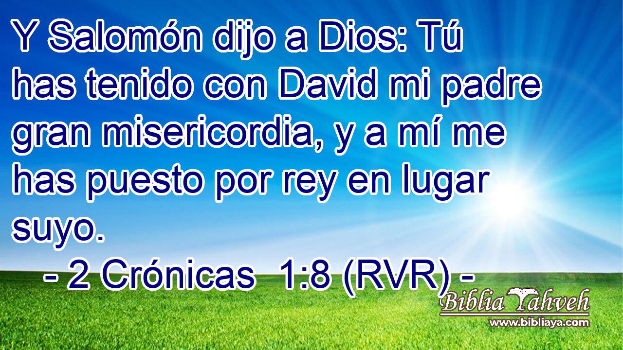 Y Salomón dijo a Dios: Tú has tenido con David mi padre gran misericordia, y a mí me has puesto por rey en lugar suyo.