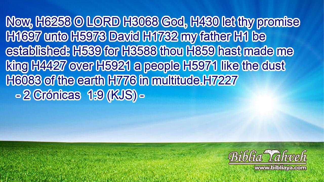 Now, H6258 O LORD H3068 God, H430 let thy promise H1697 unto H5973 David H1732 my father H1 be established: H539 for H3588 thou H859 hast made me king H4427 over H5921 a people H5971 like the dust H6083 of the earth H776 in multitude.H7227