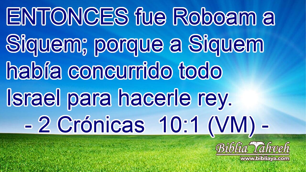 ENTONCES fue Roboam a Siquem; porque a Siquem había concurrido todo Israel para hacerle rey. 