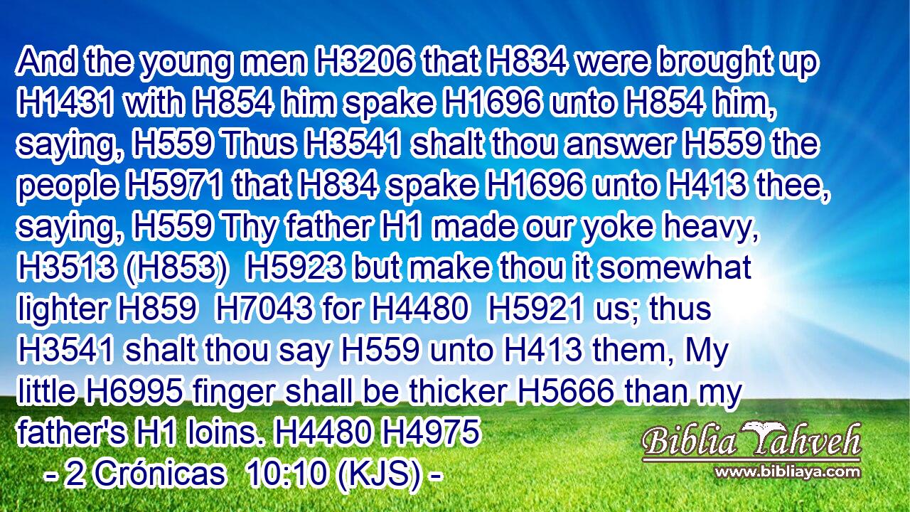 And the young men H3206 that H834 were brought up H1431 with H854 him spake H1696 unto H854 him, saying, H559 Thus H3541 shalt thou answer H559 the people H5971 that H834 spake H1696 unto H413 thee, saying, H559 Thy father H1 made our yoke heavy, H3513 (H853)  H5923 but make thou it somewhat lighter H859  H7043 for H4480  H5921 us; thus H3541 shalt thou say H559 unto H413 them, My little H6995 finger shall be thicker H5666 than my father's H1 loins. H4480 H4975