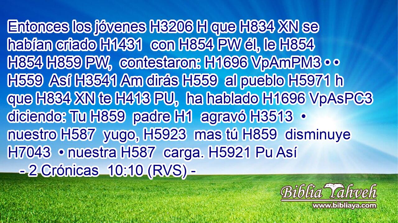 Entonces los jóvenes H3206 H que H834 XN se habían criado H1431  con H854 PW él, le H854 H854 H859 PW,  contestaron: H1696 VpAmPM3 • • H559  Así H3541 Am dirás H559  al pueblo H5971 h que H834 XN te H413 PU,  ha hablado H1696 VpAsPC3 diciendo: Tu H859  padre H1  agravó H3513  • nuestro H587  yugo, H5923  mas tú H859  disminuye H7043  • nuestra H587  carga. H5921 Pu Así 