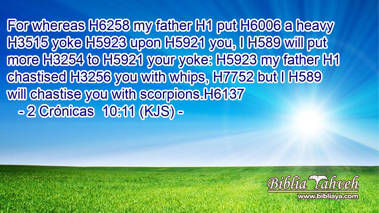 For whereas H6258 my father H1 put H6006 a heavy H3515 yoke H5923 upon H5921 you, I H589 will put more H3254 to H5921 your yoke: H5923 my father H1 chastised H3256 you with whips, H7752 but I H589 will chastise you with scorpions.H6137