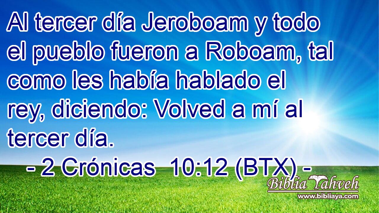Al tercer día Jeroboam y todo el pueblo fueron a Roboam, tal como les había hablado el rey, diciendo: Volved a mí al tercer día.