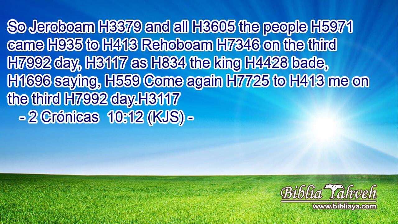 So Jeroboam H3379 and all H3605 the people H5971 came H935 to H413 Rehoboam H7346 on the third H7992 day, H3117 as H834 the king H4428 bade, H1696 saying, H559 Come again H7725 to H413 me on the third H7992 day.H3117